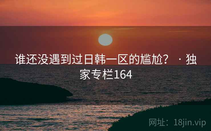 谁还没遇到过日韩一区的尴尬？ · 独家专栏164