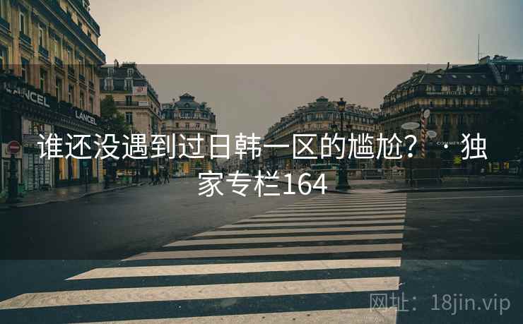 谁还没遇到过日韩一区的尴尬？ · 独家专栏164
